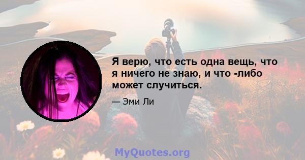 Я верю, что есть одна вещь, что я ничего не знаю, и что -либо может случиться.