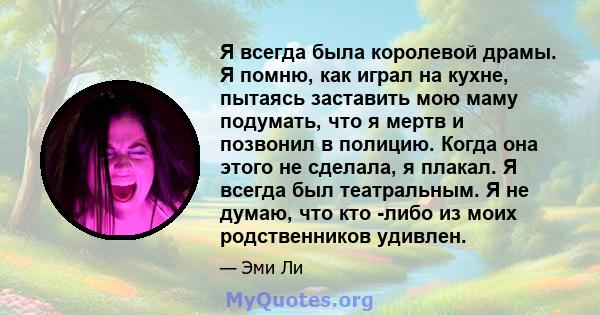 Я всегда была королевой драмы. Я помню, как играл на кухне, пытаясь заставить мою маму подумать, что я мертв и позвонил в полицию. Когда она этого не сделала, я плакал. Я всегда был театральным. Я не думаю, что кто