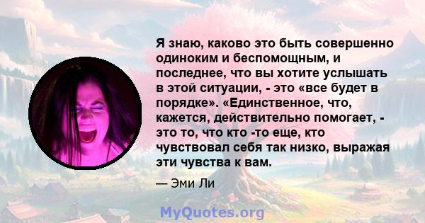 Я знаю, каково это быть совершенно одиноким и беспомощным, и последнее, что вы хотите услышать в этой ситуации, - это «все будет в порядке». «Единственное, что, кажется, действительно помогает, - это то, что кто -то