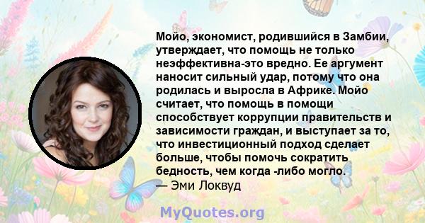 Мойо, экономист, родившийся в Замбии, утверждает, что помощь не только неэффективна-это вредно. Ее аргумент наносит сильный удар, потому что она родилась и выросла в Африке. Мойо считает, что помощь в помощи