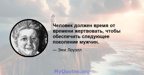 Человек должен время от времени жертвовать, чтобы обеспечить следующее поколение мужчин.