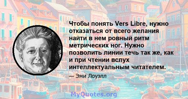 Чтобы понять Vers Libre, нужно отказаться от всего желания найти в нем ровный ритм метрических ног. Нужно позволить линии течь так же, как и при чтении вслух интеллектуальным читателем.