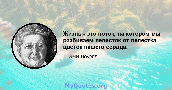 Жизнь - это поток, на котором мы разбиваем лепесток от лепестка цветок нашего сердца.