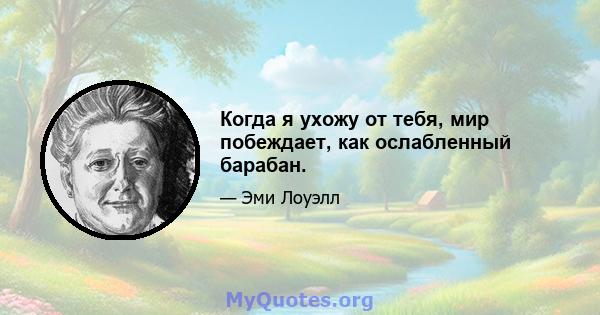 Когда я ухожу от тебя, мир побеждает, как ослабленный барабан.