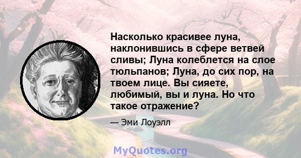 Насколько красивее луна, наклонившись в сфере ветвей сливы; Луна колеблется на слое тюльпанов; Луна, до сих пор, на твоем лице. Вы сияете, любимый, вы и луна. Но что такое отражение?