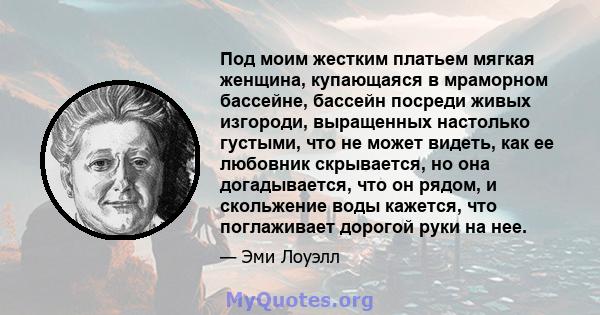 Под моим жестким платьем мягкая женщина, купающаяся в мраморном бассейне, бассейн посреди живых изгороди, выращенных настолько густыми, что не может видеть, как ее любовник скрывается, но она догадывается, что он рядом, 