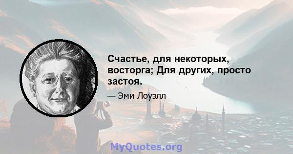 Счастье, для некоторых, восторга; Для других, просто застоя.