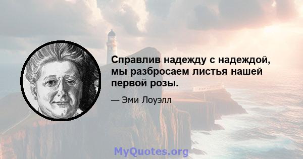 Справлив надежду с надеждой, мы разбросаем листья нашей первой розы.