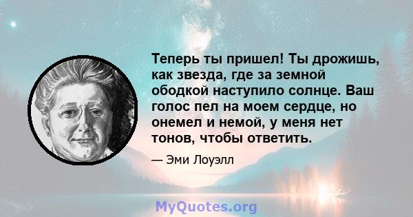 Теперь ты пришел! Ты дрожишь, как звезда, где за земной ободкой наступило солнце. Ваш голос пел на моем сердце, но онемел и немой, у меня нет тонов, чтобы ответить.