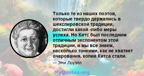 Только те из наших поэтов, которые твердо держались в шекспировской традиции, достигли какой -либо меры успеха. Но Китс был последним отличным экспонентом этой традиции, и мы все знаем, насколько тонкими, как не хватает 