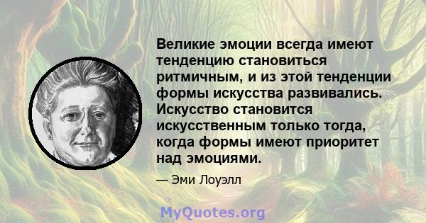 Великие эмоции всегда имеют тенденцию становиться ритмичным, и из этой тенденции формы искусства развивались. Искусство становится искусственным только тогда, когда формы имеют приоритет над эмоциями.