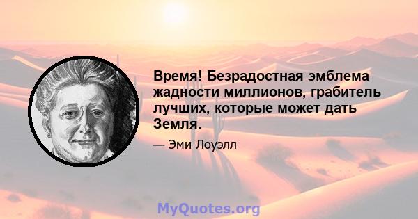 Время! Безрадостная эмблема жадности миллионов, грабитель лучших, которые может дать Земля.