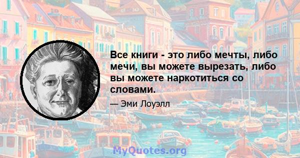 Все книги - это либо мечты, либо мечи, вы можете вырезать, либо вы можете наркотиться со словами.