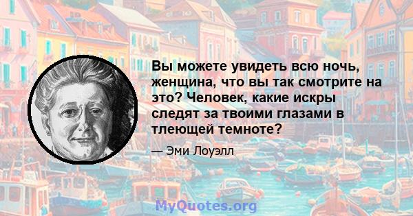 Вы можете увидеть всю ночь, женщина, что вы так смотрите на это? Человек, какие искры следят за твоими глазами в тлеющей темноте?