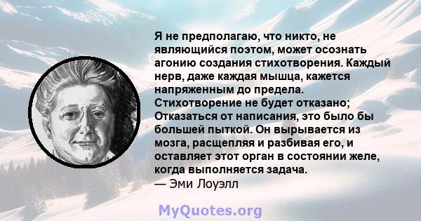 Я не предполагаю, что никто, не являющийся поэтом, может осознать агонию создания стихотворения. Каждый нерв, даже каждая мышца, кажется напряженным до предела. Стихотворение не будет отказано; Отказаться от написания,