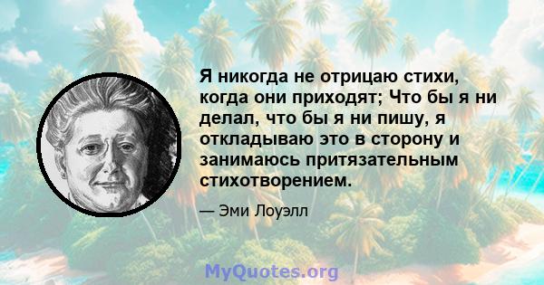 Я никогда не отрицаю стихи, когда они приходят; Что бы я ни делал, что бы я ни пишу, я откладываю это в сторону и занимаюсь притязательным стихотворением.