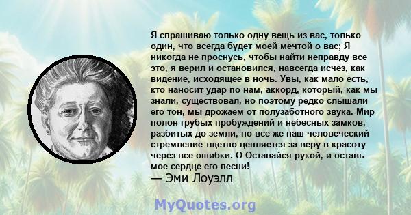 Я спрашиваю только одну вещь из вас, только один, что всегда будет моей мечтой о вас; Я никогда не проснусь, чтобы найти неправду все это, я верил и остановился, навсегда исчез, как видение, исходящее в ночь. Увы, как