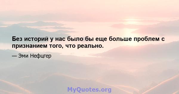 Без историй у нас было бы еще больше проблем с признанием того, что реально.