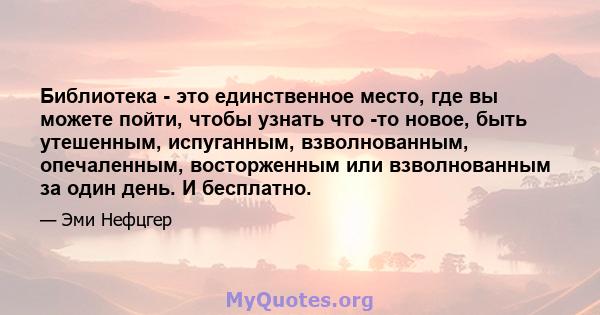 Библиотека - это единственное место, где вы можете пойти, чтобы узнать что -то новое, быть утешенным, испуганным, взволнованным, опечаленным, восторженным или взволнованным за один день. И бесплатно.