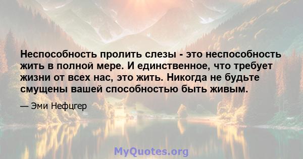 Неспособность пролить слезы - это неспособность жить в полной мере. И единственное, что требует жизни от всех нас, это жить. Никогда не будьте смущены вашей способностью быть живым.