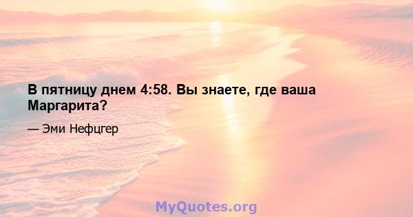 В пятницу днем ​​4:58. Вы знаете, где ваша Маргарита?