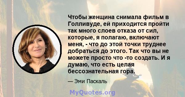 Чтобы женщина снимала фильм в Голливуде, ей приходится пройти так много слоев отказа от сил, которые, я полагаю, включают меня, - что до этой точки труднее добраться до этого. Так что вы не можете просто что -то