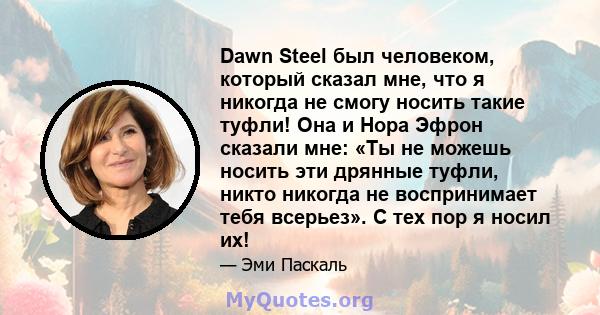 Dawn Steel был человеком, который сказал мне, что я никогда не смогу носить такие туфли! Она и Нора Эфрон сказали мне: «Ты не можешь носить эти дрянные туфли, никто никогда не воспринимает тебя всерьез». С тех пор я