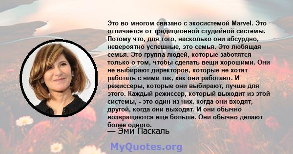 Это во многом связано с экосистемой Marvel. Это отличается от традиционной студийной системы. Потому что, для того, насколько они абсурдно, невероятно успешные, это семья. Это любящая семья. Это группа людей, которые