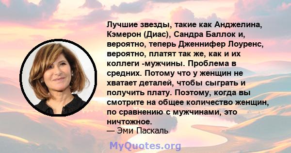 Лучшие звезды, такие как Анджелина, Кэмерон (Диас), Сандра Баллок и, вероятно, теперь Дженнифер Лоуренс, вероятно, платят так же, как и их коллеги -мужчины. Проблема в средних. Потому что у женщин не хватает деталей,