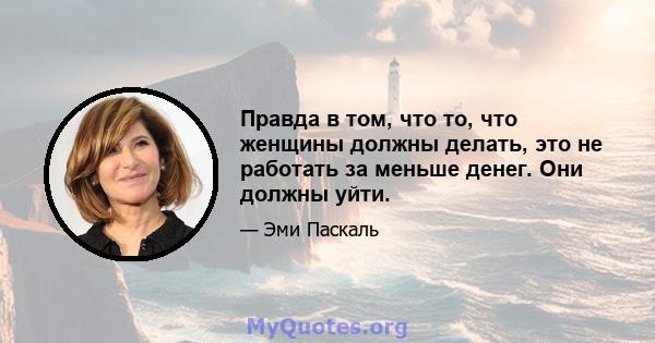 Правда в том, что то, что женщины должны делать, это не работать за меньше денег. Они должны уйти.