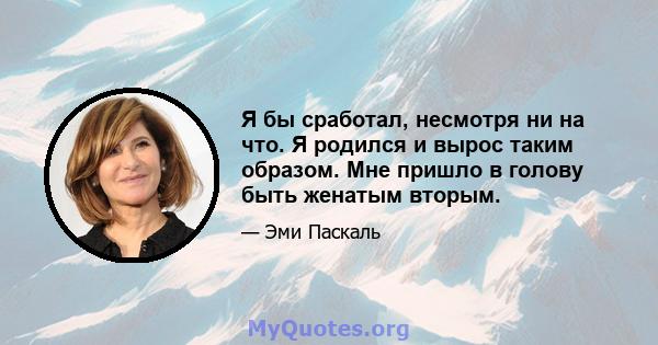 Я бы сработал, несмотря ни на что. Я родился и вырос таким образом. Мне пришло в голову быть женатым вторым.