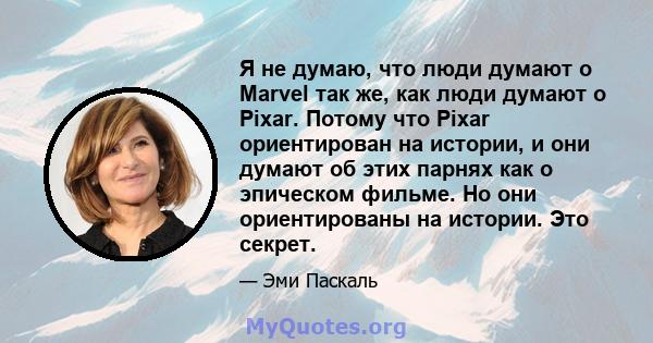 Я не думаю, что люди думают о Marvel так же, как люди думают о Pixar. Потому что Pixar ориентирован на истории, и они думают об этих парнях как о эпическом фильме. Но они ориентированы на истории. Это секрет.