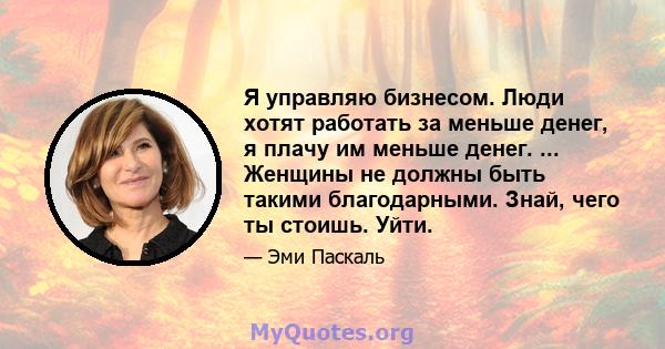 Я управляю бизнесом. Люди хотят работать за меньше денег, я плачу им меньше денег. ... Женщины не должны быть такими благодарными. Знай, чего ты стоишь. Уйти.