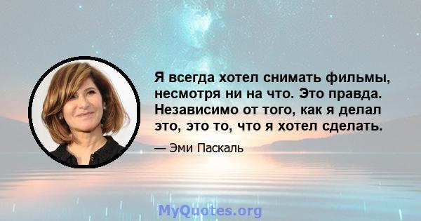 Я всегда хотел снимать фильмы, несмотря ни на что. Это правда. Независимо от того, как я делал это, это то, что я хотел сделать.