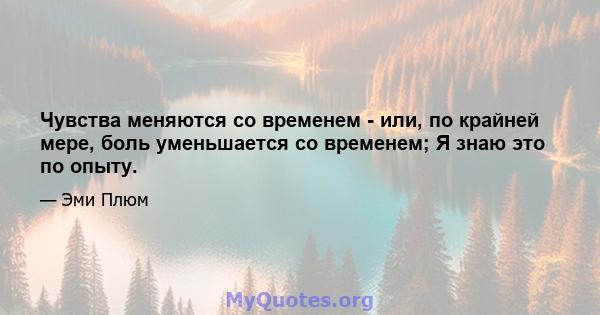 Чувства меняются со временем - или, по крайней мере, боль уменьшается со временем; Я знаю это по опыту.