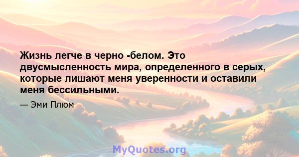 Жизнь легче в черно -белом. Это двусмысленность мира, определенного в серых, которые лишают меня уверенности и оставили меня бессильными.