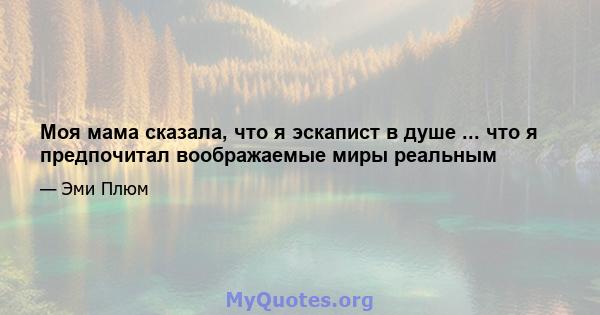 Моя мама сказала, что я эскапист в душе ... что я предпочитал воображаемые миры реальным