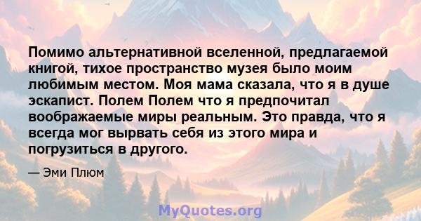 Помимо альтернативной вселенной, предлагаемой книгой, тихое пространство музея было моим любимым местом. Моя мама сказала, что я в душе эскапист. Полем Полем что я предпочитал воображаемые миры реальным. Это правда, что 