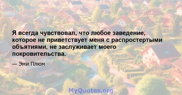 Я всегда чувствовал, что любое заведение, которое не приветствует меня с распростертыми объятиями, не заслуживает моего покровительства.