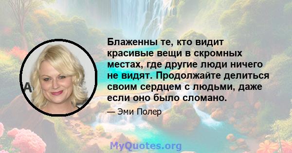 Блаженны те, кто видит красивые вещи в скромных местах, где другие люди ничего не видят. Продолжайте делиться своим сердцем с людьми, даже если оно было сломано.