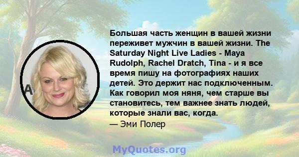 Большая часть женщин в вашей жизни переживет мужчин в вашей жизни. The Saturday Night Live Ladies - Maya Rudolph, Rachel Dratch, Tina - и я все время пишу на фотографиях наших детей. Это держит нас подключенным. Как