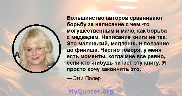 Большинство авторов сравнивают борьбу за написание с чем -то могущественным и мачо, как борьба с медведем. Написание книги не так. Это маленький, медленный ползание до финиша. Честно говоря, у меня есть моменты, когда