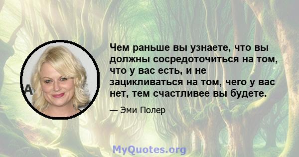 Чем раньше вы узнаете, что вы должны сосредоточиться на том, что у вас есть, и не зацикливаться на том, чего у вас нет, тем счастливее вы будете.