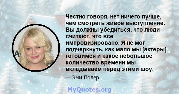 Честно говоря, нет ничего лучше, чем смотреть живое выступление. Вы должны убедиться, что люди считают, что все импровизировано. Я не мог подчеркнуть, как мало мы [актеры] готовимся и какое небольшое количество времени