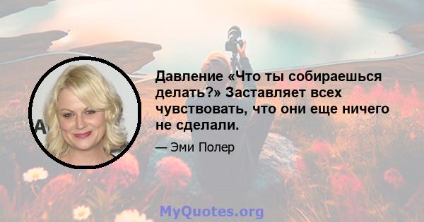 Давление «Что ты собираешься делать?» Заставляет всех чувствовать, что они еще ничего не сделали.