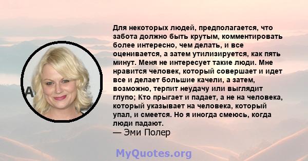 Для некоторых людей, предполагается, что забота должно быть крутым, комментировать более интересно, чем делать, и все оценивается, а затем утилизируется, как пять минут. Меня не интересует такие люди. Мне нравится