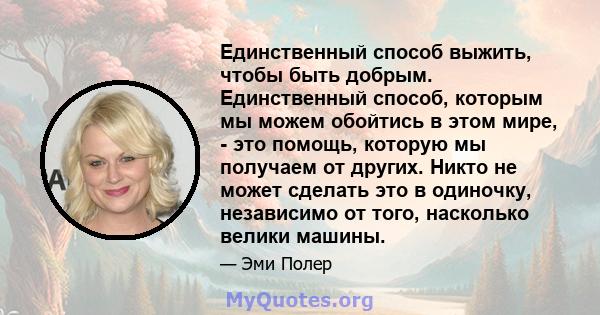 Единственный способ выжить, чтобы быть добрым. Единственный способ, которым мы можем обойтись в этом мире, - это помощь, которую мы получаем от других. Никто не может сделать это в одиночку, независимо от того,