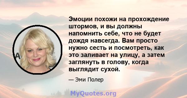 Эмоции похожи на прохождение штормов, и вы должны напомнить себе, что не будет дождя навсегда. Вам просто нужно сесть и посмотреть, как это заливает на улицу, а затем заглянуть в голову, когда выглядит сухой.