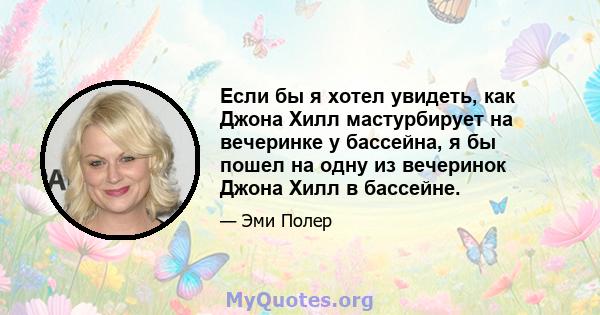 Если бы я хотел увидеть, как Джона Хилл мастурбирует на вечеринке у бассейна, я бы пошел на одну из вечеринок Джона Хилл в бассейне.