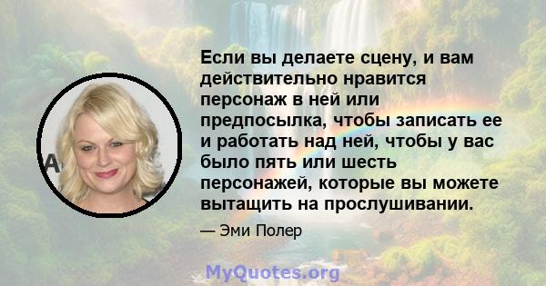 Если вы делаете сцену, и вам действительно нравится персонаж в ней или предпосылка, чтобы записать ее и работать над ней, чтобы у вас было пять или шесть персонажей, которые вы можете вытащить на прослушивании.